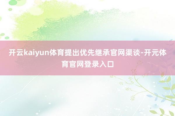 开云kaiyun体育提出优先继承官网渠谈-开元体育官网登录入口