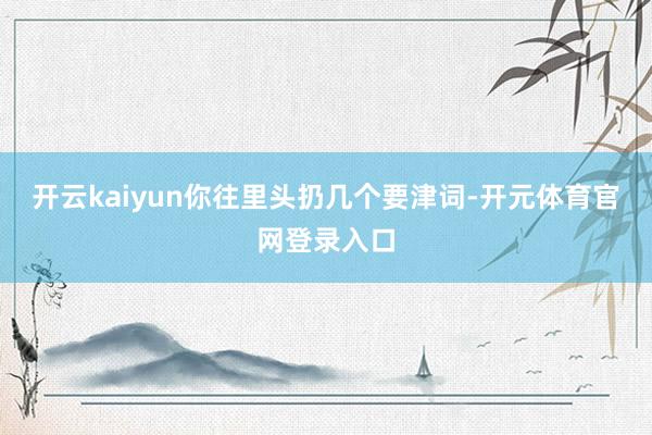 开云kaiyun你往里头扔几个要津词-开元体育官网登录入口