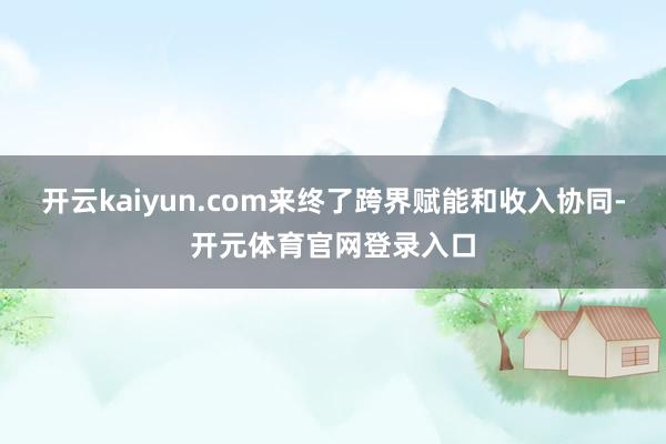 开云kaiyun.com来终了跨界赋能和收入协同-开元体育官网登录入口