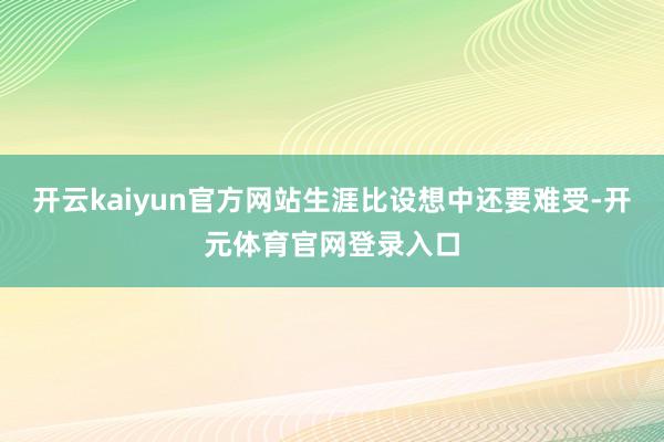 开云kaiyun官方网站生涯比设想中还要难受-开元体育官网登录入口